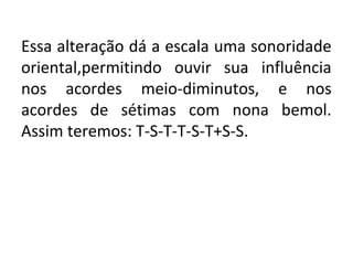 Essa alteração dá a escala uma sonoridade
oriental,permitindo ouvir sua influência
nos acordes meio-diminutos, e nos
acordes de sétimas com nona bemol.
Assim teremos: T-S-T-T-S-T+S-S.
 