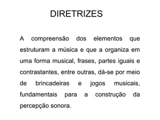 DIRETRIZES

A    compreensão     dos        elementos    que
estruturam a música e que a organiza em
uma forma musical, frases, partes iguais e
contrastantes, entre outras, dá-se por meio
de    brincadeiras     e       jogos   musicais,
fundamentais    para       a    construção   da
percepção sonora.
 