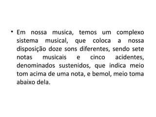 • Em nossa musica, temos um complexo
  sistema musical, que coloca a nossa
  disposição doze sons diferentes, sendo sete
  notas musicais e cinco acidentes,
  denominados sustenidos, que indica meio
  tom acima de uma nota, e bemol, meio toma
  abaixo dela.
 
