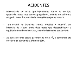 ACIDENTES
• Necessidade de mais aperfeiçoamento tanto na notação
  quadrada, usada nos cantos gregorianos, quanto na polifonia,
  surgindo maior frequência de alterações na pauta musical.

• Tem origem no chamado famoso diabolos in musica", um
  intervalo de 3 tons entre duas notas que desestabilizava o
  equilíbrio melódico da escalas, soando dissonante aos ouvidos

• Ao canta-se uma escala partindo da nota FÁ, a tendência era
  corrigir o SI, baixando-o em meio tom.
 