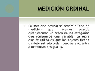 MEDICIÓN ORDINAL
 La medición ordinal se refiere al tipo de
medición que hacemos cuando
establecemos un orden en las categorías
que comprende una variable. La regla
que se utiliza es que los objetos tienen
un determinado orden pero se encuentra
a distancias desiguales.
 