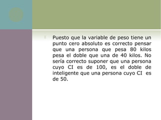  Puesto que la variable de peso tiene un 
punto cero absoluto es correcto pensar 
que  una  persona  que  pesa  80  kilos 
pesa el doble que una de 40 kilos. No 
sería correcto suponer que una persona 
cuyo  CI  es  de  100,  es  el  doble  de 
inteligente que una persona cuyo CI  es 
de 50. 
 