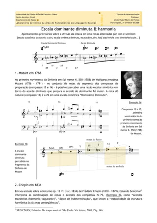 Escala dominante diminuta & harmonia
Apontamentos provisórios sobre a divisão da oitava em oito notas alternadas por tom e semitom
[escala octatônica (octatonic scale), escala simétrica diminuta, escala dom_dim, half step/whole step diminished scale... ]
1. Mozart em 1788
No primeiro movimento da Sinfonia em Sol menor K. 550 (1788) de Wolfgang Amadeus
Mozart (1756 – 1791) – no conjunto de notas do segmento dos compassos de
preparação (compassos 13 e 14) – é possível perceber uma razão escalar simétrica em
torno do acorde diminuto que prepara o acorde de dominante Ré maior. A nota dó
natural (compasso 14) é a #9 em uma escala simétrica “Dominante Diminuta”.
Exemplo 1a:
Compassos 13 a 15,
primeira
semicadência do
primeiro tema do
primeiro movimento
da Sinfonia em Sol
menor K. 550 (1788)
de Mozart.
Exemplo 1b:
A escala
dominante
diminuta
percebida no
fragmento da
Sinfonia de
Mozart
2. Chopin em 1834
Em seu estudo sobre o Noturno op. 15 nº. 3 (c. 1834) de Frédéric Chopin (1810 – 1849), Eduardo Seincman1
interpreta as combinações de notas e acordes dos compassos 77-79, (Exemplo 2), como “acordes
transitivos (harmonia vagueante)”, “ápice de indeterminação”, que levam a “instabilidade da estrutura
harmônica às últimas conseqüências”.
1
SEINCMAN, Eduardo. Do tempo musical. São Paulo: Via lettera, 2001. Pág. 146.
 