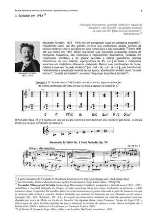 Escala dominante diminuta & harmonia: apontamentos provisórios 5
3. Scriabin em 1914 15
“Para falar francamente, é possível estabelecer ligação de
um músico como Scriabin com qualquer tradição?
De onde vem ele? Quais são seus ancestrais?”
Igor Stravinsky 16
Alexander Scriabin
1872 – 1915
Alexander Scriabin (1872 – 1915) foi um compositor russo de complexa biografia17
,
considerado como um dos grandes artistas que conduziram àquela jornada da
música moderna centro européia em seus rumos para a pós-tonalidade.18
Entre 1890
até sua morte em 1915, foram marcantes suas inovações alcançadas através de
harmonias flutuantes, não resolvidas e radicalmente dissonantes, fundadas em
construções sintéticas e de grande precisão e beleza geométrica [escalas
octatônicas, de tons inteiros, superposições de 4ªs, etc.] às quais o compositor
associava um misticismo altamente elaborado. Dentre suas combinações de notas,
célebre é esse seu “acorde sintético” [dó - fá# - sib – mi – lá – ré ], pois transformou
radicalmente a sonoridade musical de sua época. (Conhecido também como “acorde
místico”; “acorde de Scriabin”, ou ainda “arquétipo do profeta Scriabin”).
Exemplo 3: O “acorde místico” de Scriabin, em a), e, em b), algumas aplicações
da mesma combinação de notas em uso na música popular na função de V7
O Prelúdio Opus 74 nº3 ilustra um uso da escala simétrica tom-semitom em contexto pós-tonal. A escala
simétrica na qual o Prelúdio se baseia é:
Alexander Scriabin No. 3 from Preludes Op. 74
15
A partir da análise de Alexander R. Brinkman. Disponível em: http://astro.temple.edu/~aleck/frames.html
16
Igor Stravinsky. Poética Musical (em seis lições) Rio de Janeiro: Jorge Zahar Editor, 1996 (p.92)
17
Alexander Nikolayevich Scriabin (Алекса́ндр Никола́евич Скря́бин) compositor e pianista russo (1872 - 1915).
Autodidata e magistral intérprete de Chopin, compôs numerosas obras para piano, lembrando as primeiras o estilo
romântico desse compositor. Os trabalhos posteriores são francamente originais, sobretudo a partir do momento em que
se interessa pela mística e teosofia. Sempre lembrado nos assuntos da harmonia por seu chamado acorde místico
(exemplo: Dó – Fá# - Si bemol – Mi – Lá - Ré) e pelo uso dessa escala simétrica em contextos pós-tonais e por isso
chamada por vezes de Modo, ou Escala de Scriabin. Em algumas obras, como Prometeu: Poema do Fogo (1913),
utiliza jogos de cores, fazendo experiências com a sinestesia na relação de música e cores. Outros exemplos são o
Poème divin (1905), a sinfonia Vers la flamme e o Poema do Êxtase (1908).
18
Lia Tomás. O Poema do Fogo: Mito e Música em Scriabin. São Paulo: Annablume, 1993
 