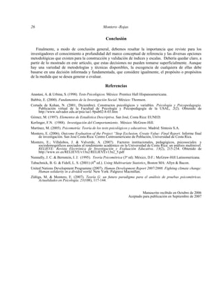 26 Montero -Rojas
Conclusión
Finalmente, a modo de conclusión general, debemos resaltar la importancia que reviste para los
investigadores el conocimiento a profundidad del marco conceptual de referencia y las diversas opciones
metodológicas que existen para la construcción y validación de índices y escalas. Debería quedar claro, a
partir de lo mostrado en este artículo, que estas decisiones no pueden tomarse superficialmente. Aunque
hay una variedad de metodologías y técnicas disponibles, la escogencia de cualquiera de ellas debe
basarse en una decisión informada y fundamentada, que considere igualmente, el propósito o propósitos
de la medida que se desea generar o evaluar.
Referencias
Anastasi, A. & Urbina, S. (1998). Tests Psicológicos. México: Prentice Hall Hispanoamericana.
Babbie, E. (2000). Fundamentos de la Investigación Social. México: Thomson.
Cortada de Kohan, N. (2001, Diciembre). Constructos psicológicos y variables. Psicología y Psicopedagogía.
Publicación virtual de la Facultad de Psicología y Psicopedagogía de la USAL, 2(2). Obtenido de
http://www.salvador.edu.ar/psic/ua1-9pub02-8-03.htm
Gómez, M. (1997). Elementos de Estadística Descriptiva. San José, Costa Rica: EUNED.
Kerlinger, F.N. (1988). Investigación del Comportamiento. México: McGraw-Hill.
Martínez, M. (2005). Psicometría: Teoría de los tests psicológicos y educativos. Madrid: Síntesis S.A.
Montero, E. (2006). Outcome Evaluation of the Project “Stop Exclusion, Create Value: Final Report. Informe final
de investigación. San José Costa Rica: Centro Centroamericano de Población, Universidad de Costa Rica.
Montero, E.; Villalobos, J. & Valverde, A. (2007). Factores institucionales, pedagógicos, psicosociales y
sociodemográficos asociados al rendimiento académico en la Universidad de Costa Rica: un análisis multinivel.
RELIEVE: Revista Electrónica de Investigación y Evaluación Educativa. 13(2), 215-234. Obtenido de
http://www.uv.es/RELIEVE/v13n2/RELIEVEv13n2_5.pdf
Nunnally, J. C. & Bernstein, I. J. (1995). Teoría Psicométrica (3ª ed). México, D.F.: McGraw-Hill Latinomericana.
Tabachnick, B. G. & Fidell, L. S. (2001) (4th
ed.). Using Multivariate Statistics. Boston MA: Allyn & Bacon.
United Nations Development Programme (2007). Human Development Report 2007/2008. Fighting climate change:
Human solidarity in a divided world. New York: Palgrave Macmillan.
Zúñiga, M. & Montero, E. (2007). Teoría G: un futuro paradigma para el análisis de pruebas psicométricas.
Actualidades en Psicología. 21(108), 117-144.
Manuscrito recibido en Octubre de 2006
Aceptado para publicación en Septiembre de 2007
 