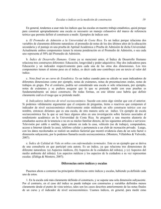 Escalas o índices en la medición de constructos 19
En general, tendemos a usar más los índices que las escalas en nuestro trabajo estadístico, quizá porque
para construir apropiadamente una escala es necesario un manejo exhaustivo del marco de referencia
teórico que permite definir el constructo a medir. Ejemplos de índices son:
a. El Promedio de Admisión a la Universidad de Costa Rica. Es un índice porque relaciona dos
variables de claramente diferente naturaleza: el promedio de notas de los dos últimos años de la educación
secundaria y el puntaje en una prueba de Aptitud Académica o Prueba de Admisión de dicha Universidad.
Actualmente ambos componentes tienen la misma ponderación en el Promedio de Admisión, o sea cada
uno representa el 50% del Promedio de Admisión.
b. Índice de Desarrollo Humano. Como ya se mencionó antes, el Índice de Desarrollo Humano
relaciona tres constructos diferentes: Educación, longevidad y poder adquisitivo. Hay dos indicadores para
Educación y un indicador respectivamente para cada una de las otras dos dimensiones. Los tres
componentes tienen el mismo peso en el índice, es decir cada uno contribuye con un tercio al valor del
índice.
c. Nota final en un curso de Estadística. Es un índice cuando para su cálculo se usan indicadores de
diferentes dimensiones como por ejemplo, notas de exámenes, notas de presentaciones orales, notas de
trabajos en grupo. Por el contrario, podría ser considerado una escala si sólo relacionara, por ejemplo,
notas de exámenes y se pudiera asegurar que lo que se pretende medir con esas pruebas es
fundamentalmente un único constructo. De todas formas, en este último caso habría que definir
claramente cuál es el rasgo que se pretende medir.
d. Indicadores indirectos de nivel socioeconómico. Sucede con estos algo similar que con el anterior.
Si podemos válidamente argumentar que el conjunto de preguntas, ítems o reactivos que componen el
indicador de nivel socioeconómico efectivamente están midiendo un sólo constructo teórico con ese
nombre, entonces diríamos que es una escala, de otra manera sería un índice. Un ejemplo de escala
socioeconómica fue la que se usó hace algunos años en una investigación sobre factores asociados al
rendimiento académico en la Universidad de Costa Rica. Se preguntó a una muestra aleatoria de
estudiantes acerca de la tenencia o no en su núcleo familiar directo, de los siguientes artículos o servicios:
Televisión por cable o satélite, agua caliente en toda la casa, vehículo (no de trabajo), computadora,
acceso a Internet (desde la casa), teléfono celular y pertenencia a un club de recreación privado. Luego,
con los datos recolectados se realizó un análisis factorial que mostró evidencia clara de un solo factor o
dimensión subyacente, por lo podemos llamarla escala socioeconómica. (Montero, Villalobos & Valverde,
2007).
e. Índice de Calidad de Vida en niños con enfermedades terminales. Este es un ejemplo que se deriva
de una consultoría en que participó esta autora. Es un índice, ya que relaciona tres dimensiones de
diferente naturaleza: (a) Aspectos médicos, (b) Aspectos de la cuidadora del niño(a), y (c) Aspectos del
medio ambiente del niño(a). Los aspectos médicos y los aspectos de la cuidadora a su vez representan
escalas. (Zúñiga & Montero, 2007).
Diferencias entre índices y escalas
Pasemos ahora a comentar las principales diferencias entre índices y escalas, habiendo ya definido cada
uno de estos.
1. En la escala está más claramente definido el constructo, y se supone una sola dimensión subyacente.
Por el contrario, en el caso del índice se puede trabajar con constructos y variables definidos menos
claramente desde el punto de vista teórico, tales son los casos descritos anteriormente de las notas finales
de un curso y el indicador de nivel socioeconómico. Usamos índices, en general, para medir estas
 