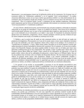 20 Montero -Rojas
dimensiones y nos preocupamos menos por la definición teórica de los constructos. En el primer caso el
constructo podría ser “rendimiento académico” y en el segundo “nivel socioeconómico”. En ambas
situaciones deberíamos contar con un marco teórico que permitiera definir si se trata efectivamente de un
constructo, pero en la práctica sucede que muchas veces no contamos con ese marco de referencia o no lo
construimos. Pero si se quisiera llamar “escala” a cualquiera de esas medidas compuestas, deberíamos
poder argumentar que los ítems así llamados están midiendo efectivamente un constructo teórico llamado
“nivel socioeconómico” o “rendimiento académico”.
En este contexto, además de la teoría, una herramienta muy útil para ayudarnos a dilucidar la estructura
subyacente en un grupo de indicadores o ítems es el análisis de factores. Esta técnica de la estadística
multivariada puede utilizarse una vez que se han recolectado datos empíricos, para arrojar luz sobre si lo
que se está midiendo con el instrumento es un índice o una escala. Si claramente la estructura factorial
apunta hacia una dimensión, componente o factor, entonces podemos concluir que hay evidencia de que
los ítems componen una escala, si la medida se construyó con ese fin.
2. Debido a que la escala trata de medir un sólo constructo teórico es más útil para ser usada con
propósitos de diagnóstico. Precisamente en el caso de la escala vamos a tener mayor claridad en términos
de lo que está midiendo y de cómo interpretar valores altos o bajos en los puntajes. Si el constructo es
“Actitud hacia la estadística” y Juan y María tienen ambos 20 puntos en la escala podemos concluir que
ambos presentan la misma intensidad en términos del constructo. Por el contrario, en el caso de un índice,
como el de Desarrollo Humano, dos países pueden exhibir el mismo valor en el índice pero tener muy
diferentes combinaciones de los tres componentes. Por ejemplo, el país A podría tener valores altos en el
Producto Interno Bruto (PIB) per Cápita y bajos valores en los indicadores de Educación, y el país B
podría exhibir valores altos de los indicadores de educación y valores bajos en el PIB per Cápita. Aún así
los dos podrían tener el mismo valor en el Índice de Desarrollo Humano. De esta manera decimos que los
índices, en general, tienen menos valor diagnóstico, debido a que estamos combinando variables y
constructos de diferente naturaleza y por ello su interpretabilidad es menor que la de las escalas. En este
contexto entendemos interpretabilidad como la capacidad que posee un indicador para poder inferir, a
partir de sus valores, un sentido o explicación teórica, en términos de sus constructos subyacentes.
3. En general, en las escalas es recomendable y necesario el uso de métodos psicométricos para
establecer evidencias de su grado de validez y confiabilidad. Una de las medidas más importantes que
podemos usar para establecer el grado de confiabilidad de una escala es el Alpha de Cronbach, que mide
la confiabilidad desde el punto de vista de la consistencia interna del instrumento. Pero para su correcta
aplicación se requiere que el instrumento sea unidimensional, es decir que esté midiendo una sola cosa, tal
como en las escalas. Los índices, por definición, están mezclando en una sola medida compuesta variables
de diferente naturaleza, y por tanto, sería errado tratar de usar el Alpha de Cronbach para establecer su
grado de confiabilidad. En el caso de las escalas, por el contrario, estos métodos son los más apropiados.
Un ejemplo de este tipo de análisis se presenta en el cuadro 1, en donde se muestra la salida del
procedimiento RELIABILITY del SPSS en la depuración de la escala mencionada anteriormente para
medir la dimensión de Aspectos Médicos como componente del Índice de Calidad de Vida en niños con
enfermedades terminales. A partir de la Tabla 1 y observando los valores del índice de discriminación y la
columna Alpha al eliminar el item, podemos concluir que los ítems M2, M7 y M9 deberían eliminarse de
la escala para lograr mayores niveles de confiabilidad.
De esta forma, los métodos psicométricos nos proveen de poderosas herramientas para dotar de calidad
técnica a las escalas que construimos. En este caso específico nos permiten construir escalas de alta
confiabilidad. Desafortunadamente el uso de la psicometría es menos apropiado en el caso de los índices,
precisamente porque no se cumple con el supuesto fundamental de unidimensionalidad. Por el contrario,
la construcción de índices y el análisis de su calidad técnica requiere más del concurso de expertos para
definir y analizar sus dos propiedades fundamentales: validez y confiabilidad.
 