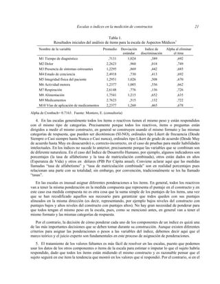 Escalas o índices en la medición de constructos 21
Tabla 1.
Resultados iniciales del análisis de ítems para la escala de Aspectos Médicos1
Nombre de la variable Promedio Desviación
estándar
Indice de
discriminación
Alpha al eliminar
el ítme
M1 Tiempo de diagnóstico ,7131 1,024 ,389 ,692
M2 Dolor 2,2623 ,960 ,018 ,749
M3 Presencia de síntomas estresantes 1,2295 ,869 ,442 ,685
M4 Estado de conciencia 2,4918 ,730 ,413 ,692
M5 Integridad física del paciente 1,2951 1,026 ,508 ,670
M6 Actividad motora 1,2377 1,005 ,556 ,662
M7 Respiración 2,6148 ,776 ,136 ,726
M8 Alimentación 1,7541 1,215 ,652 ,635
M9 Medicamentos 2,7623 ,515 ,132 ,722
M10 Vías de aplicación de medicamentos 2,2377 1,260 ,465 ,678
Alpha de Cronbach= 0.7163. Fuente: Montero, E. (consultoría)
4. En las escalas generalmente todos los ítems o reactivos tienen el mismo peso y están respondidos
con el mismo tipo de categorías. Precisamente porque todos los reactivos, ítems o preguntas están
dirigidos a medir el mismo constructo, en general se construyen usando el mismo formato y las mismas
categorías de respuesta, que pueden ser dicotómicas (SI-NO), ordinales tipo Likert de frecuencia (Desde
Siempre o Casi siempre hasta Nunca o Casi nunca), ordinales tipo Likert de grado de acuerdo (Desde Muy
de acuerdo hasta Muy en desacuerdo) o, correcto-incorrecto, en el caso de pruebas para medir habilidades
intelectuales. En los índices no sucede lo anterior, precisamente porque las variables que se combinan son
de diferente naturaleza. En el caso del Índice de Desarrollo Humano, por ejemplo, algunos indicadores son
porcentajes (la tasa de alfabetismo y la tasa de matriculación combinada), otros están dados en años
(Esperanza de Vida) y otros en dólares (PIB Per Cápita anual). Conviene aclarar aquí que las medidas
llamadas “tasa de alfabetismo” y “tasa de matriculación combinada” son en realidad porcentajes pues
relacionan una parte con su totalidad; sin embargo, por convención, tradicionalmente se les ha llamado
“tasas”.
En las escalas es inusual asignar diferentes ponderaciones a los ítems. En general, todos los reactivos
van a tener la misma ponderación en la medida compuesta que representa el puntaje en el constructo y en
este caso esa medida compuesta no es otra cosa que la suma simple de los puntajes de los ítems, una vez
que se han recodificado aquellos sea necesario para garantizar que todos queden con sus puntajes
alineados en la misma dirección (es decir, representando, por ejemplo bajos niveles del constructo con
puntajes bajos y altos niveles del constructo con puntajes altos). No hay gran necesidad de ponderar para
que todos tengan el mismo peso en la escala, pues, como se mencionó antes, en general van a tener el
mismo formato y las mismas categorías de respuesta.
Por el contrario, la decisión de cómo ponderar cada uno de los componentes de un índice es quizá una
de las más importantes decisiones que se deben tomar durante su construcción. Aunque existen diferentes
criterios para asignar las ponderaciones o pesos a las variables del índice, debemos decir aquí que el
marco teórico y el juicio experto son fundamentales en este proceso de asignación de ponderaciones.
5. El tratamiento de los valores faltantes es más fácil de resolver en las escalas, puesto que podemos
usar los datos de los otros componentes o ítems de la escala para estimar o imputar lo que el sujeto habría
respondido, dado que todos los ítems están midiendo el mismo constructo y es razonable pensar que el
sujeto seguirá en ese ítem la tendencia que mostró en los valores que sí respondió. Por el contrario, si en el
 