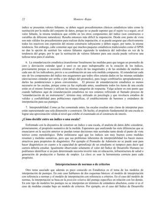 22 Montero -Rojas
índice se presentan valores faltantes, se deben seguir procedimientos clásicos estadísticos tales como la
sustitución por la media del conjunto de datos, porque no se puede suponer que el sujeto va a seguir, en el
valor faltante, la misma tendencia que exhibe en los otros componentes del índice (son constructos o
variables de diferente naturaleza). Resulta entonces más difícil la imputación. Desde este punto de vista
son más válidos los procedimientos para realizar dicha imputación, si se puede asegurar que efectivamente
todos los reactivos son expresión del mismo constructo subyacente y deben seguir, por tanto, la misma
tendencia. Sin embargo, cabe comentar aquí que muchos paquetes estadísticos tradicionales como el SPSS
no dan la opción de sustituir los valores faltantes siguiendo la tendencia del individuo en vez de la
tendencia del grupo, por lo que la sustitución de valores faltantes para una escala puede volverse una
tediosa tarea para el analista.
6. La estandarización estadística (transformar linealmente las medidas para que tengan un promedio de
cero y desviación estándar igual a uno) es un paso indispensable en la creación de los índices,
precisamente porque es necesario eliminar el efecto de las magnitudes y de las unidades de medida en
cada uno de los indicadores, previo a su combinación en una sola medida compuesta. Al estandarizar cada
uno de los componentes del índice nos aseguramos que todos ellos estarán dados en las mismas unidades
(desviaciones estándar por arriba o por debajo del promedio), para luego combinarlos apropiadamente y
darles las ponderaciones o pesos convenientes. El proceso de estandarización estadística es menos
necesario en las escalas, porque como ya fue explicado antes, usualmente todos los ítems de una escala
están en el mismo formato y utilizan las mismas categorías de respuesta. Valga aclarar en este punto que
cuando hablamos aquí de estandarización estadística no nos estamos refiriendo al llamado proceso de
“estandarización de un instrumento”, término muy utilizado en psicología y que involucra estudios de
validez y confiabilidad para poblaciones específicas, el establecimiento de baremos y estándares de
interpretación para sus puntajes.
7. Interpretabilidad. Como ya fue comentado antes, las escalas resultan más claras de interpretar pues
están representando una sola dimensión o constructo. De hecho, el propósito fundamental de una escala es
lograr una aproximación válida al nivel que exhibe el examinado en el constructo de interés.
¿Cómo decidir entre un índice o una escala?
Enfrentado con la disyuntiva de construir un índice o una escala, el analista de datos debe considerar,
primeramente, el propósito sustantivo de la medida. Esperamos que analizando las siete diferencias que se
enunciaron en la sección anterior se puedan tomar decisiones más acertadas tanto desde el punto de vista
teórico como metodológico. Debe enfatizarse aquí que los índices son muy buenos como medidas
resumen y medidas sumativas, pero que sus problemas inherentes de interpretabilidad los hacen menos
atractivos para propósitos de diagnóstico. Por ejemplo el Promedio de Admisión no se puede usar para
hacer diagnósticos en cuanto a la capacidad de aprendizaje de un estudiante ni tampoco para decir qué
carrera debería estudiar. Igualmente observando solamente el valor del Índice de Desarrollo Humano no
podríamos identificar si un país determinado necesita invertir más en educación, infraestructura de salud o
generación de producción o fuentes de empleo. La clave es usar la herramienta correcta para cada
propósito.
Interpretaciones de normas o de criterios
Otro tema asociado que además es poco conocido en Estadística es el tema de los modelos de
interpretación de puntajes. En este caso hablamos de dos esquemas básicos: el modelo de interpretación
con referencia a normas y el modelo de interpretación con referencia a criterios. En el caso del modelo de
normas, la interpretación se basa en la posición relativa del puntaje específico en relación con los demás.
En este tipo de modelos los puntajes no se interpretan en términos de estándares absolutos, como sí es el
caso de medidas creadas bajo un modelo de criterios. Por ejemplo, en el caso del Índice de Desarrollo
 