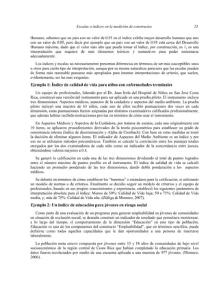 Escalas o índices en la medición de constructos 23
Humano, sabemos que un país con un valor de 0.95 en el índice exhibe mayor desarrollo humano que uno
con un valor de 0.85, pero decir por ejemplo que un país con un valor de 0.95 está cerca del Desarrollo
Humano máximo, dado que el valor más alto que puede tomar el índice, por construcción, es 1, es una
interpretación que requiere de más elementos teóricos y sustantivos para poder sustentarse
adecuadamente.
Los índices y escalas no necesariamente presentan diferencias en términos de ser más susceptibles unos
u otros para cierto tipo de interpretación, aunque por su misma naturaleza pareciera que las escalas pueden
de forma más razonable pensarse más apropiadas para intentar interpretaciones de criterio, que suelen,
evidentemente, ser las más exigentes.
Ejemplo 1: Índice de calidad de vida para niños con enfermedades terminales
Un equipo de profesionales, liderado por el Dr. Juan Irola del Hospital de Niños en San José Costa
Rica, construyó una versión del instrumento para ser aplicada en una prueba piloto. El instrumento incluye
tres dimensiones: Aspectos médicos, aspectos de la cuidadora y aspectos del medio ambiente. La prueba
piloto incluyó una muestra de 63 niños, cada uno de ellos recibió puntuaciones dos veces en cada
dimensión, estas puntuaciones fueron asignadas por distintos examinadores calificados profesionalmente,
que además habían recibido instrucciones previas en términos de cómo usar el instrumento.
En Aspectos Médicos y Aspectos de la Cuidadora, por tratarse de escalas, cada una originalmente con
10 ítems, se aplicaron procedimientos derivados de la teoría psicométrica para establecer su grado de
consistencia interna (índice de discriminación y Alpha de Cronbach). Con base en estas medidas se tomó
la decisión de eliminar algunos ítems. El indicador de Aspectos del Medio Ambiente es un índice y por
eso no se utilizaron métodos psicométricos. También se calculó la correlación entre los puntajes totales
otorgados por los dos examinadores de cada niño como un indicador de la concordancia entre jueces,
obteniéndose valores mayores a 0.8.
Se generó la calificación en cada una de las tres dimensiones dividiendo el total de puntos logrados
entre el número máximo de puntos posible en el instrumento. El índice de calidad de vida se calculó
haciendo un promedio ponderado de las tres dimensiones, dando doble ponderación a los aspectos
médicos.
Se debatió en términos de cómo establecer los “baremos” o estándares para la calificación, si utilizando
un modelo de normas o de criterios. Finalmente se decidio seguir un modelo de criterios y el equipo de
profesionales, basado en sus propios conocimientos y experiencia, estableció los siguientes parámetros de
interpretación absoluta para el índice: Menos de 50%: Calidad de Vida baja; 50 a 75%: Calidad de Vida
media, y, más de 75%: Calidad de Vida alta. (Zúñiga & Montero, 2007).
Ejemplo 2: Un índice de educación para jóvenes en riesgo social
Como parte de una evaluación de un programa para generar empleabilidad en jóvenes de comunidades
en situación de exclusión social, se deseaba construir un indicador de resultado que permitiera monitorear,
a lo largo del tiempo, el comportamiento de la dimensión “Educación” en este tipo de población.
Educación es uno de los componentes del constructo “Empleabilidad”, que en términos sencillos, puede
definirse como todas aquellas capacidades que le dan oportunidades a una persona de insertarse
laboralmente.
La población meta estuvo compuesta por jóvenes entre 13 y 18 años de comunidades de bajo nivel
socioeconómico de la región central de Costa Rica que habían completado la educación primaria. Los
datos fueron recolectados por medio de una encuesta aplicada a una muestra de 977 jóvenes. (Montero,
2006).
 
