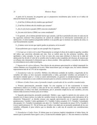 24 Montero -Rojas
A partir de la encuesta, las preguntas que se propusieron inicialmente para incluir en el índice de
educación fueron las siguientes:
1. ¿Cuál fue el último año de estudios que aprobaste?
2. ¿Cuál fue el último año de estudios que cursaste?
3. ¿En el ciclo lectivo pasado (2003) estuviste estudiando?
4. ¿En este ciclo lectivo (2004) vas a estar estudiando?
5. En general, ¿En el último período lectivo que cursaste, cuál fue tu promedio de notas en cada una de
las siguientes materias? Para propósitos de control de calidad de la información suministrada por el
adolescente, el entrevisador(a) preguntaba también si era posible que le mostrara sus reportes de notas, lo
cual frecuentemente sucedió.
6. ¿Cuántas veces tuviste que repetir grados en primaria, en la escuela?
El procedimiento que se siguió en este ejemplo fue el siguiente:
1. Corregir por el efecto de la edad. Primeramente se corrigió el efecto de la edad en aquellas variables
del índice que estuvieran afectadas por ésta. Esto se realizó para las dos primeras variables, años
aprobados y años cursados. Lo que se hizo en estos dos casos para eliminar el efecto de la edad del
adolescente fue dividir el valor de la variable entre la edad en años cumplidos del chico(a), de manera que
se reflejara más claramente la dimensión que se desea estudiar: Años aprobados y cursados de educación
en concordancia con la edad cronológica.
2. Imputación de valores faltantes. Para efectos de esta primera aproximación se trabajó imputando los
valores faltantes con el promedio de la serie. Debe mencionarse que, en ningún caso, los valores faltantes
representaron más de un 15% de las respuestas.
3. Estandarizar todas las variables. Debido a las diferentes unidades de medida y magnitudes de las
variables del índice se hizo necesario estandarizarlas a todas, generando variables con promedio 0 y
desviación estándar igual a 1. Como se anotó anteriormente, en general, la estandarización previa de las
variables o componentes es una condición necesaria para la correcta construcción de un índice.
4. Obtener el índice bruto como el promedio (simple o ponderado) de las variables estandarizadas.
a. Primera aproximación, promedio simple: En este esquema se le dio exactamente la misma
importancia relativa en el índice a cada una de las seis variables. Dado que se trabajó con las variables
estandarizadas, el índice vino dado, sencillamente, por el promedio simple de las seis variables y de esta
manera todas tuvieron el mismo peso en el índice.
b. Segunda aproximación, promedio ponderado: Debido a que, según la opinión de esta autora y de
acuerdo con el marco teórico, no todas las variables tienen la misma importancia como indicadores de la
dimensión “Educación”, se decidio ensayar una segunda aproximación con el siguiente esquema de
ponderaciones: Variable 1 (años aprobados): 0.3, Variable 2 (años cursados): 0.15, Variable 3 (estudiando
año pasado): 0.1, Variable 4 (estudiando este año): 0.1, Variable 5 (promedio de notas): 0.25 y Variable 6
(veces repitió primaria): 0.1. De tal forma que el índice vino dado por un promedio ponderado de las seis
variables, reflejando el peso relativo que se deseaba dar a cada una de acuerdo con consideraciones
sustantivas.
5. Estandarizar el índice bruto. El último paso en el proceso implicó estandarizar el índice bruto, de
manera que el promedio fuera igual a cero y la desviación estándar igual a 1. De esta manera se facilitan
 