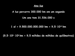 Ano-luz
A luz percorre 300.000 km em um segundo
Um ano tem 31.536.000 s
1 al = 9.500.000.000.000 km = 9,5·1012
km
(9,5·106
·106
km = 9,5 milhões de milhões de quilômetros)
 