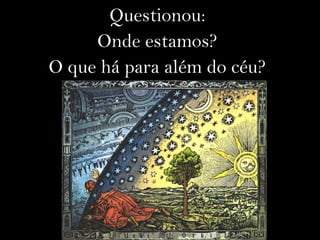 Questionou:
Onde estamos?
O que há para além do céu?
 