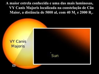 A maior estrela conhecida e uma das mais luminosas,
VY Canis Majoris localizada na constelação de Cão
Maior, a distância de 5000 al, com 40 M e 2000 R.
°
A
 