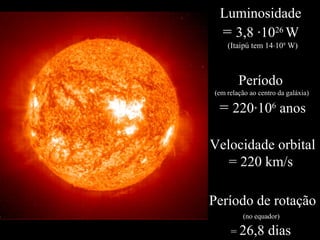 Luminosidade
= 3,8 ·1026
W
(Itaipú tem 14⋅109
W)
Período
(em relação ao centro da galáxia)
= 220·106
anos
Velocidade orbital
= 220 km/s
Período de rotação
(no equador)
= 26,8 dias
 