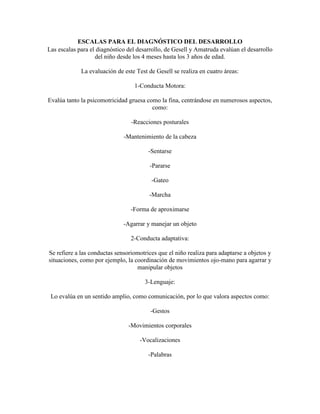 ESCALAS PARA EL DIAGNÓSTICO DEL DESARROLLO
Las escalas para el diagnóstico del desarrollo, de Gesell y Amatruda evalúan el desarrollo
del niño desde los 4 meses hasta los 3 años de edad.
La evaluación de este Test de Gesell se realiza en cuatro áreas:
1-Conducta Motora:
Evalúa tanto la psicomotricidad gruesa como la fina, centrándose en numerosos aspectos,
como:
-Reacciones posturales
-Mantenimiento de la cabeza
-Sentarse
-Pararse
-Gateo
-Marcha
-Forma de aproximarse
-Agarrar y manejar un objeto
2-Conducta adaptativa:
Se refiere a las conductas sensoriomotrices que el niño realiza para adaptarse a objetos y
situaciones, como por ejemplo, la coordinación de movimientos ojo-mano para agarrar y
manipular objetos
3-Lenguaje:
Lo evalúa en un sentido amplio, como comunicación, por lo que valora aspectos como:
-Gestos
-Movimientos corporales
-Vocalizaciones
-Palabras
 