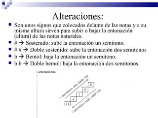 Alteraciones:
 Son unos signos que colocados delante de las notas y a su
misma altura sirven para subir o bajar la entonación
(altura) de las notas naturales.
 #  Sostenido: sube la entonación un semitono.
 # #  Doble sostenido: sube la entonación dos semitonos
 b  Bemol: baja la entonación un semitono.
 b b  Doble bemol: baja la entonación dos semitonos.
 