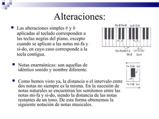 Alteraciones:
 Las alteraciones simples # y b
aplicadas al teclado corresponden a
las teclas negras del piano, excepto
cuando se aplican a las notas mi-fa y
si-do, en cuyo caso corresponde a la
tecla contigua.
 Notas enarmónicas: son aquellas de
idéntico sonido y nombre diferente.
 Como hemos visto ya, la distancia o el intervalo entre
dos notas no siempre es la misma. En la sucesión de
notas naturales se encuentran los semitonos entre las
notas mi-fa y si-do, siendo la distancia de las notas
restantes de un tono. De esta forma obtenemos la
siguiente notación de notas musicales.
 