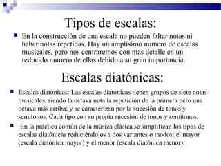 Tipos de escalas:
 En la construcción de una escala no pueden faltar notas ni
haber notas repetidas. Hay un amplísimo numero de escalas
musicales, pero nos centraremos con mas detalle en un
reducido numero de ellas debido a su gran importancia.
Escalas diatónicas:
 Escalas diatónicas: Las escalas diatónicas tienen grupos de siete notas
musicales, siendo la octava nota la repetición de la primera pero una
octava más arriba; y se caracterizan por la sucesión de tonos y
semitonos. Cada tipo con su propia sucesión de tonos y semitonos.
 En la práctica común de la música clásica se simplifican los tipos de
escalas diatónicas reduciéndolos a dos variantes o modos: el mayor
(escala diatónica mayor) y el menor (escala diatónica menor);
 