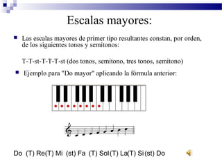 Escalas mayores:
 Las escalas mayores de primer tipo resultantes constan, por orden,
de los siguientes tonos y semitonos:
T-T-st-T-T-T-st (dos tonos, semitono, tres tonos, semitono)
 Ejemplo para "Do mayor" aplicando la fórmula anterior:
Do (T) Re(T) Mi (st) Fa (T) Sol(T) La(T) Si(st) Do
 