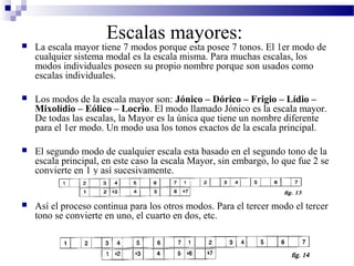  La escala mayor tiene 7 modos porque esta posee 7 tonos. El 1er modo de
cualquier sistema modal es la escala misma. Para muchas escalas, los
modos individuales poseen su propio nombre porque son usados como
escalas individuales.
 Los modos de la escala mayor son: Jónico – Dórico – Frigio – Lídio –
Mixolídio – Eólico – Locrio. El modo llamado Jónico es la escala mayor.
De todas las escalas, la Mayor es la única que tiene un nombre diferente
para el 1er modo. Un modo usa los tonos exactos de la escala principal.
 El segundo modo de cualquier escala esta basado en el segundo tono de la
escala principal, en este caso la escala Mayor, sin embargo, lo que fue 2 se
convierte en 1 y así sucesivamente.
 Así el proceso continua para los otros modos. Para el tercer modo el tercer
tono se convierte en uno, el cuarto en dos, etc.
Escalas mayores:
 