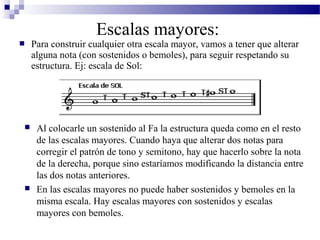  Para construir cualquier otra escala mayor, vamos a tener que alterar
alguna nota (con sostenidos o bemoles), para seguir respetando su
estructura. Ej: escala de Sol:
Escalas mayores:
 Al colocarle un sostenido al Fa la estructura queda como en el resto
de las escalas mayores. Cuando haya que alterar dos notas para
corregir el patrón de tono y semitono, hay que hacerlo sobre la nota
de la derecha, porque sino estaríamos modificando la distancia entre
las dos notas anteriores.
 En las escalas mayores no puede haber sostenidos y bemoles en la
misma escala. Hay escalas mayores con sostenidos y escalas
mayores con bemoles.
 