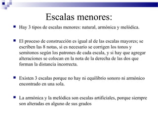 Escalas menores:
 Hay 3 tipos de escalas menores: natural, armónica y melódica.
 El proceso de construcción es igual al de las escalas mayores; se
escriben las 8 notas, si es necesario se corrigen los tonos y
semitonos según los patrones de cada escala, y si hay que agregar
alteraciones se colocan en la nota de la derecha de las dos que
forman la distancia incorrecta.
 Existen 3 escalas porque no hay ni equilibrio sonoro ni armónico
encontrado en una sola.
 La armónica y la melódica son escalas artificiales, porque siempre
son alteradas en alguno de sus grados
 