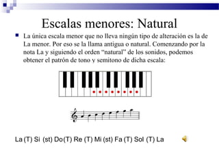  La única escala menor que no lleva ningún tipo de alteración es la de
La menor. Por eso se la llama antigua o natural. Comenzando por la
nota La y siguiendo el orden “natural” de los sonidos, podemos
obtener el patrón de tono y semitono de dicha escala:
Escalas menores: Natural
(T) Re (T) Mi (st) Fa (T) SolLa (T) Si (st) Do (T) La
 