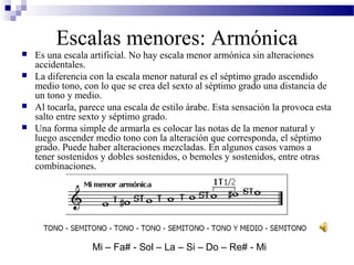  Es una escala artificial. No hay escala menor armónica sin alteraciones
accidentales.
 La diferencia con la escala menor natural es el séptimo grado ascendido
medio tono, con lo que se crea del sexto al séptimo grado una distancia de
un tono y medio.
 Al tocarla, parece una escala de estilo árabe. Esta sensación la provoca esta
salto entre sexto y séptimo grado.
 Una forma simple de armarla es colocar las notas de la menor natural y
luego ascender medio tono con la alteración que corresponda, el séptimo
grado. Puede haber alteraciones mezcladas. En algunos casos vamos a
tener sostenidos y dobles sostenidos, o bemoles y sostenidos, entre otras
combinaciones.
Escalas menores: Armónica
Mi – Fa# - Sol – La – Si – Do – Re# - Mi
 