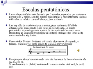Escalas pentatónicas:
 La escala pentatónica esta formada por 5 sonidos, separadas por un tono o
por un tono y medio. Son las escalas más simples y probablemente las más
utilizadas en música como el blues, el jazz y el rock.
 Las hay sólo de modelo mayor y menor, pues sería muy difícil de
diferenciarlas escuchando cinco notas en vez de siete. La escala
pentatónica se puede generar a partir de cualquiera de los doce tonos.
Basándose en una nota principal (que se llama «tónica») los tonos de la
escala serán los siguientes:
 Pentatónica Mayor: Se forma utilizando el primero, el segundo, el
tercero, el quinto y el sexto grado de la escala mayor de base
 Por ejemplo, si nos basamos en la nota do, los tonos de la escala serán: do,
re, mi, sol, la.
Si nos basamos en el do#, los tonos de la escala serán: do#, re#, fa, sol#,
la#.
 