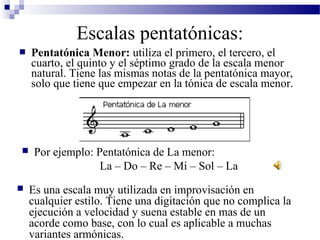  Pentatónica Menor: utiliza el primero, el tercero, el
cuarto, el quinto y el séptimo grado de la escala menor
natural. Tiene las mismas notas de la pentatónica mayor,
solo que tiene que empezar en la tónica de escala menor.
Escalas pentatónicas:
 Por ejemplo: Pentatónica de La menor:
La – Do – Re – Mi – Sol – La
 Es una escala muy utilizada en improvisación en
cualquier estilo. Tiene una digitación que no complica la
ejecución a velocidad y suena estable en mas de un
acorde como base, con lo cual es aplicable a muchas
variantes armónicas.
 