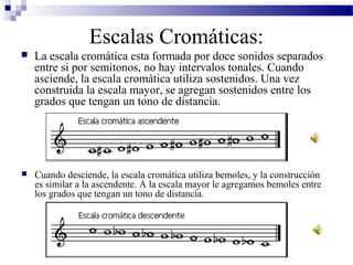 Escalas Cromáticas:
 La escala cromática esta formada por doce sonidos separados
entre si por semitonos, no hay intervalos tonales. Cuando
asciende, la escala cromática utiliza sostenidos. Una vez
construida la escala mayor, se agregan sostenidos entre los
grados que tengan un tono de distancia.
 Cuando desciende, la escala cromática utiliza bemoles, y la construcción
es similar a la ascendente. A la escala mayor le agregamos bemoles entre
los grados que tengan un tono de distancia.
 