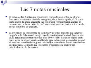 Las 7 notas musicales:
 El orden de las 7 notas que conocemos responde a un orden de altura –
frecuencia - creciente, desde la mas grave, do, a la mas aguda, si. Y como
dicho orden de altura creciente tiene su mejor representación grafica en
una escalera , a la sucesión de las 7 notas ordenadas se la denomina escala,
que es sinónimo de escalera.
 La invención de los nombre de las notas y de otros avances que veremos
después se la debemos al monje benedictino italiano Guido d’Arezzo, que
vivió aproximadamente entre los años 990 y 1050. Bastantes siglos antes
los griegos ya se servían de su alfabeto para determinar los sonidos, pero el
sistema era poco intuitivo, y sus desarrollos posteriores fueron mas teóricos
que prácticos. De modo que los cantos gregorianos se transmitían
principalmente de forma oral.
 