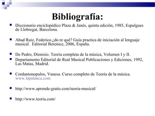 Bibliografía:
 Diccionario enciclopédico Plaza & Janés, quinta edición, 1985, Espulgues
de Llobregat, Barcelona.
 Abad Ruiz, Federico.¿do re qué? Guía practica de iniciación al lenguaje
musical. Editorial Berenice, 2006, España.
 De Pedro, Dionisio. Teoría completa de la música, Volumen I y II.
 Departamento Editorial de Real Musical Publicaciones y Ediciones, 1992,
Las Matas, Madrid.
 Cordantonopulos, Vanesa. Curso completo de Teoría de la música.
www.lapalanca.com
 http://www.aprende-gratis.com/teoria-musical/
 http://www.teoria.com/
 