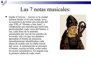 Las 7 notas musicales:
 Guido d’Arezzo – Arezzo es la ciudad
italiana donde vivió este monje- tuvo
la ocurrencia de tomar una oración del
sigo VIII, el “Himno a San Juan”, y
componerle una melodía que tenia una
particularidad: cada verso del himno, o
sea, cada frase de la melodía,
comenzaba por uno de los sonidos de
la escala; una vez que sus alumnos
aprendían el himno de memoria,
inmediatamente identificaban cada
altura de sonido con la silaba inicial
del verso. A continuación se presenta
el himno, escrito en latín, como todos
los textos eclesiásticos. En negrita esta
la primera silaba de cada verso:
 