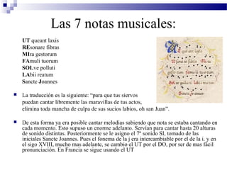 Las 7 notas musicales:
UT queant laxis
REsonare fibras
MIra gestorum
FAmuli tuorum
SOLve polluti
LAbii reatum
Sancte Joannes
 La traducción es la siguiente: “para que tus siervos
puedan cantar libremente las maravillas de tus actos,
elimina toda mancha de culpa de sus sucios labios, oh san Juan”.
 De esta forma ya era posible cantar melodías sabiendo que nota se estaba cantando en
cada momento. Esto supuso un enorme adelanto. Servían para cantar hasta 20 alturas
de sonido distintas. Posteriormente se le asigno el 7º sonido SI, tomado de las
iniciales Sancte Joannes. Pues el fonema de la j era intercambiable por el de la i. y en
el sigo XVIII, mucho mas adelante, se cambio el UT por el DO, por ser de mas fácil
pronunciación. En Francia se sigue usando el UT
 