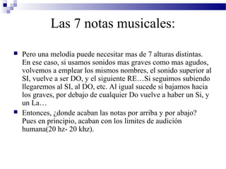 Las 7 notas musicales:
 Pero una melodía puede necesitar mas de 7 alturas distintas.
En ese caso, si usamos sonidos mas graves como mas agudos,
volvemos a emplear los mismos nombres, el sonido superior al
SI, vuelve a ser DO, y el siguiente RE…Si seguimos subiendo
llegaremos al SI, al DO, etc. Al igual sucede si bajamos hacia
los graves, por debajo de cualquier Do vuelve a haber un Si, y
un La…
 Entonces, ¿donde acaban las notas por arriba y por abajo?
Pues en principio, acaban con los limites de audición
humana(20 hz- 20 khz).
 