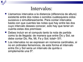Intervalos:
 Llamamos intervalos a la distancia (diferencia de altura)
existente entre dos notas o sonidos cualesquiera oídos
sucesiva o simultáneamente. Para contar intervalos
basta con que cuentes las notas que hay entre las dos
cuyo intervalo desees conocer, solo hay que tener en
cuenta estas dos premisas:
 Debes incluir en el computo tanto la nota de partida
como la de llegada: de manera que entre Do y Sol, se
debe contar Do, Re, Mi, Fa y Sol; total= 5!!!.
 Los intervalos no se expresan en números cardinales, si
no en ordinales femeninos, de esta forma el intervalo
entre Do y Sol seria un intervalo de quinta o
simplemente una 5ª.
 