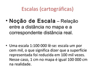 Escalas (cartográficas) Noção de Escala   – Relação entre a distância no mapa e a correspondente distância real. Uma escala 1:100 000 lê-se: escala um por cem mil, o que significa dizer que a superfície representada foi reduzida em 100 mil vezes. Nesse caso, 1 cm no mapa é igual 100 000 cm na realidade.  