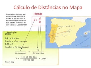 Cálculo de Distâncias no Mapa Enunciado: A distância real entre Lisboa e Madrid é de 600 km. A que distância se encontram separadas estas duas cidades num mapa de com Escala de 1/20 000 000? Resolução: 