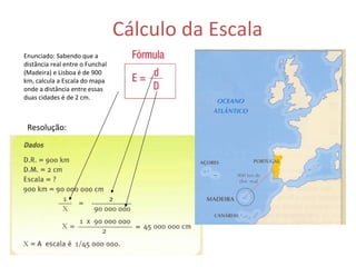 Cálculo da Escala Enunciado: Sabendo que a distância real entre o Funchal (Madeira) e Lisboa é de 900 km, calcula a Escala do mapa onde a distância entre essas duas cidades é de 2 cm. Resolução: 