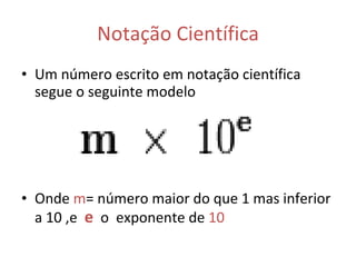 Notação Científica Um número escrito em notação científica segue o seguinte modelo  Onde  m = número maior do que 1 mas inferior a 10 ,e   e   o  exponente de  10 