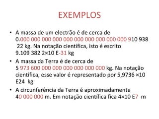 EXEMPLOS A massa de um electrão é de cerca de 0. 000   000 000   000 000   000 000   000 000   000   9 10 938 22 kg. Na notação científica, isto é escrito 9.109 382 2×10 E -31  kg  A massa da Terra é de cerca de 5  973 600 000 000 000 000 000 000  kg. Na notação científica, esse valor é representado por 5,9736 ×10 E24  kg  A circunferência da Terra é aproximadamente 4 0 000 000  m. Em notação científica fica 4×10 E 7   m  