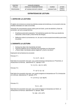 CENTRO JOAQUÍN ROMERA
TÍTULO ESCALAS TERMOMÉTRICAS CURSO 2º ESO
PROFESORA Mª HIGINIA INFANTE SÁENZ ASIGNATURA
Física y
Química
3
ESTRATEGIAS DE LECTURA
1. ANTES DE LA LECTURA
El objetivo de la lectura es conocer las distintas escalas termométricas y la conversión entre las
medidas realizadas con cada una de ellas.
Activación de conocimientos previos sobre punto de fusión, punto de ebullición y factor de
conversión, así como energía térmica.
• Enseñanza previa del vocabulario: Termodinámica (parte de la física que estudia las
reacciones entre el calor y otras formas de energía).
• Reflexiona sobre la conveniencia o no, de usar la misma escala termométrica para todos
los países.
2. DURANTE LA LECTURA
• Subraya las ideas más importantes del texto
• Copia las palabras que no entiendas para buscarlas en el diccionario.
• ¿Tienen todas las escalas valores negativos? ¿Cuál no los tiene?
Explicación de los factores de conversión
Fórmula nº 1:
°C = 5 (°F – 32) / 9
Este factor de conversión sirve para que cuando tenemos la temperatura en ºFarenheit, al
introducirla en la fórmula, obtendremos ºC ; ejemplo 113ºF:
°C = 5 (113 – 32) / 9 = 45ºC
Fórmula nº 2:
°F = (9 °C / 5) + 32
Este factor de conversión sirve para que cuando tengamos la temperatura en ºC al introducirla
en la fórmula obtendremos ºF; ejemplo, 37ºC
°F = (9 *37/ 5) + 32= 98,6ºC
Fórmula nº 3:
ºC= K – 273
Este factor de conversión sirve para que cuando tengamos la temperatura en Kelvin, al
introducirla en la fórmula obtendremos ºC; ejemplo, 300K
ºC= 300 – 273 =27ºC
 