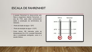 ESCALA DE FAHRENHEIT
• A escala Fahrenheit foi desenvolvida pelo
físico e engenheiro Gabriel Fahrenheit, no
ano de 1724, após obter conhecimento
sobre a construção de termômetros de
mercúrio.
• Ponto de fusão da água = 32ºC
• Ponto de ebulição da água = 212ºC.
• Como temos 180 intervalos entre as
temperaturas 32 e 212, a escala Fahrenheit
não é considerada centígrado, como é a
escala Celsius.
 