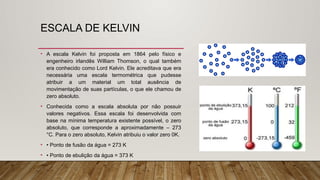 ESCALA DE KELVIN
• A escala Kelvin foi proposta em 1864 pelo físico e
engenheiro irlandês William Thomson, o qual também
era conhecido como Lord Kelvin. Ele acreditava que era
necessária uma escala termométrica que pudesse
atribuir a um material um total ausência de
movimentação de suas partículas, o que ele chamou de
zero absoluto.
• Conhecida como a escala absoluta por não possuir
valores negativos. Essa escala foi desenvolvida com
base na mínima temperatura existente possível, o zero
absoluto, que corresponde a aproximadamente – 273
°C. Para o zero absoluto, Kelvin atribuiu o valor zero 0K.
• • Ponto de fusão da água = 273 K
• • Ponto de ebulição da água = 373 K
 
