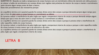 QUESTÃO 01- Quando se mede a temperatura do corpo humano com um termômetro clínico de mercúrio em vidro, procura-
se colocar o bulbo do termômetro em contato direto com regiões mais próximas do interior do corpo e manter o termômetro
assim durante algum tempo, antes de fazer a leitura.
Esses dois procedimentos são necessários porque:
a) o equilíbrio térmico só é possível quando há contato direto entre dois corpos e porque demanda sempre algum tempo para
que a troca de calor entre o corpo humano e o termômetro se efetive.
b) é preciso reduzir a interferência da pele, órgão que regula a temperatura interna do corpo, e porque demanda sempre algum
tempo para que a troca de calor entre o corpo humano e o termômetro se efetive.
c) o equilíbrio térmico só é possível quando há contato direto entre dois corpos e porque é preciso evitar a interferência do
calor específico médio do corpo humano.
d) é preciso reduzir a interferência da pele, órgão que regula a temperatura interna do corpo, e porque o calor específico médio
do corpo humano é muito menor que o do mercúrio e do vidro.
e) o equilíbrio térmico só é possível quando há contato direto entre dois corpos e porque é preciso reduzir a interferência da
pele, órgão que regula a temperatura interna do corpo.
LETRA B
 