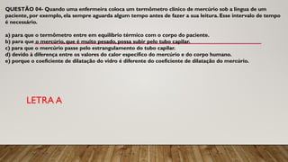 QUESTÃO 04- Quando uma enfermeira coloca um termômetro clínico de mercúrio sob a língua de um
paciente, por exemplo, ela sempre aguarda algum tempo antes de fazer a sua leitura. Esse intervalo de tempo
é necessário.
a) para que o termômetro entre em equilíbrio térmico com o corpo do paciente.
b) para que o mercúrio, que é muito pesado, possa subir pelo tubo capilar.
c) para que o mercúrio passe pelo estrangulamento do tubo capilar.
d) devido à diferença entre os valores do calor específico do mercúrio e do corpo humano.
e) porque o coeficiente de dilatação do vidro é diferente do coeficiente de dilatação do mercúrio.
LETRA A
 