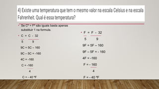 • Se Cº = Fº são iguais basta apenas
substituir 1 na formula.
• C = C - 32
5 9
9C = 5C – 160
9C – 5C = -160
4C = -160
C = -160
4
C = - 40 ºF
• F = F - 32
5 9
9F = 5F – 160
9F – 5F = - 160
4F = -160
F = - 160
4
F = - 40 ºF
 