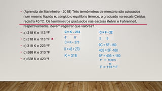 • (Aprendiz de Marinheiro - 2018) Três termômetros de mercúrio são colocados
num mesmo líquido e, atingido o equilíbrio térmico, o graduado na escala Celsius
registra 45 ºC. Os termômetros graduados nas escalas Kelvin e Fahrenheit,
respectivamente, devem registrar que valores?
• a) 218 K e 113 ºF
• b) 318 K e 113 ºF
• c) 318 K e 223 ºF
• d) 588 K e 313 ºF
• e) 628 K e 423 ºf
 